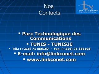 NosNos
ContactsContacts
 Parc Technologique desParc Technologique des
CommunicationsCommunications
 TUNIS - TUNISIETUNIS - TUNISIE
 Tél.: (+216) 71 856167 - Fax: (+216) 71 856198Tél.: (+216) 71 856167 - Fax: (+216) 71 856198
 E-mail: info@linkconet.comE-mail: info@linkconet.com
 www.linkconet.comwww.linkconet.com
 