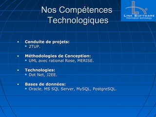 Nos CompétencesNos Compétences
TechnologiquesTechnologiques
• Conduite de projets:Conduite de projets:
 2TUP.2TUP.
• Méthodologies de Conception:Méthodologies de Conception:
 UML avec rational Rose, MERISE.UML avec rational Rose, MERISE.
• Technologies:Technologies:
 Dot Net, J2EE.Dot Net, J2EE.
• Bases de données:Bases de données:
 Oracle, MS SQL Server, MySQL, PostgreSQL.Oracle, MS SQL Server, MySQL, PostgreSQL.
 