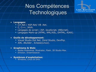 Nos CompétencesNos Compétences
TechnologiquesTechnologiques
• Langages:Langages:
 C#.Net / ASP.Net/ VB .Net.C#.Net / ASP.Net/ VB .Net.
 C, C++, JAVA.C, C++, JAVA.
 Langages de script ( JSP, JavaScript, VBScript).Langages de script ( JSP, JavaScript, VBScript).
 Langages Mark-up (HTML, XML/XSL, DHTML, AJAX).Langages Mark-up (HTML, XML/XSL, DHTML, AJAX).
• Outils de développement:Outils de développement:
 Visual Studio Dot Net, Zend Studio, DevPhp.Visual Studio Dot Net, Zend Studio, DevPhp.
 JDK, JBuilder , Eclipse(Linux).JDK, JBuilder , Eclipse(Linux).
• Graphisme & Web:Graphisme & Web:
 Adobe Photoshop, Illustrator, Flash, 3D Studio Max.Adobe Photoshop, Illustrator, Flash, 3D Studio Max.
 Director, Dreamweaver.Director, Dreamweaver.
• Systèmes d'exploitation:Systèmes d'exploitation:
 Windows, Linux et Unix.Windows, Linux et Unix.
 