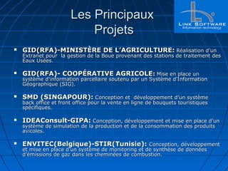 Les PrincipauxLes Principaux
ProjetsProjets
 GID(RFA)-MINISTÈRE DE L’AGRICULTURE:GID(RFA)-MINISTÈRE DE L’AGRICULTURE: Réalisation d’unRéalisation d’un
Extranet pour la gestion de la Boue provenant des stations de traitement desExtranet pour la gestion de la Boue provenant des stations de traitement des
Eaux Usées.Eaux Usées.
 GID(RFA)- COOPÉRATIVE AGRICOLEGID(RFA)- COOPÉRATIVE AGRICOLE:: Mise en place unMise en place un
système d'information parcellaire soutenu par un Système d'Informationsystème d'information parcellaire soutenu par un Système d'Information
Géographique (SIG).Géographique (SIG).
 SMD (SINGAPOUR):SMD (SINGAPOUR): Conception et développement d’un systèmeConception et développement d’un système
back office et front office pour la vente en ligne de bouquets touristiquesback office et front office pour la vente en ligne de bouquets touristiques
spécifiques.spécifiques.
 IDEAConsult-GIPA:IDEAConsult-GIPA: Conception, développement et mise en place d’unConception, développement et mise en place d’un
système de simulation de la production et de la consommation des produitssystème de simulation de la production et de la consommation des produits
avicoles.avicoles.
 ENVITEC(Belgique)-STIR(Tunisie):ENVITEC(Belgique)-STIR(Tunisie): Conception, développementConception, développement
et mise en place d’un système de monitoring et de synthèse de donnéeset mise en place d’un système de monitoring et de synthèse de données
d’émissions de gaz dans les cheminées de combustion.d’émissions de gaz dans les cheminées de combustion.
 