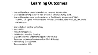 27
Learning Outcomes
• Learned how large hierarchy works for a company for operation.
• Understood working and work flow process of a manufacturing plant.
• Learned importance and implementation of Total Quality Management(TQM).
DMAIC, SIX Sigma, Productivity and Process Capabilities, Poka-Yokes, 5S, 3M, Waste
management.
• Learned about welding technology.
• Automation.
• Project management.
• New Project planning, Planning.
• Departmental role understanding (who’s for what?).
• Corporate behavioural understanding. (Do’s & Don'ts).
• Relationship Management.
• Communication skills
 