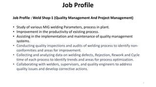 Job Profile
Job Profile : Weld Shop-1 (Quality Management And Project Management)
• Study of various MIG welding Parameters, process in plant.
• Improvement in the productivity of existing process.
• Assisting in the implementation and maintenance of quality management
systems.
• Conducting quality inspections and audits of welding process to identify non-
conformities and areas for improvement.
• Collecting and analyzing data on welding defects, Rejection, Rework and Cycle
time of each process to identify trends and areas for process optimization.
• Collaborating with welders, supervisors, and quality engineers to address
quality issues and develop corrective actions.
7
 