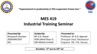 Presented By:
Shreyansh Jhanwar
2020UME1837
M3
Presented to:
Professor- Dr G.D. Agarwal
Principal Chief, Mechanical
Engineer -Mr. V.K. Saxena
MES 419
Industrial Training Seminar
“Improvement in productivity in YCA suspension Frame Line “
1
Guided By:
Mr. K.K. Rawat
HOD (Weld Shop 1)
SKH Metals Limited
Duration: 5th Jun to 19th Jul
 