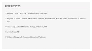 REFERENCES
1. Benjamin Lewin, GENES V, Oxford University Press,1995
2. Benjamin A. Pierce, Genetics: A Conceptual Approach, Fourth Edition, Kate Ahr Parker, United States of America,
2012
3. Gerald Carp, Cell and Molecular Biology, 6th
Edition,2008
4. Lewin's Genes XII
5. William S. Klug et all, Concepts of Genetics, 9th
edition,
 