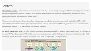 CONTD..
Transcription Factors: A large variety of accessory proteins, which play a role in virtually every aspect of the transcription process, from the
binding of the polymerase to the DNA template, to the initiation of transcription, to its elongation and termination. It controls the rate of
transcription of genetic information from DNA to mRNA.
There are two broad categories of transcription factors: the general transcription factors that are absolutely required for all RNA pol II–
mediated transcription for basal transcription initiation(equivalent σ-factor). GTF contains TATA-binding protein and TATA-associated factors,
recognizes and binds the TATA box (and other core promoter elements).
the specific transcription factors are either enhancer or repressors, which are specified DNA sequence that activate or repress the efficiency or
the rate of RNA pol II transcription. STFs bind to promoter proximal elements to regulate the frequency of transcription initiation, and to distal
elements to mediate the response to signals and regulate which genes are expressed at a given point in time.
 