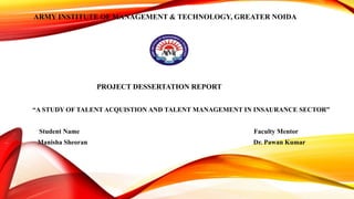 ARMY INSTITUTE OF MANAGEMENT & TECHNOLOGY, GREATER NOIDA
PROJECT DESSERTATION REPORT
“A STUDY OF TALENT ACQUISTION AND TALENT MANAGEMENT IN INSAURANCE SECTOR”
Student Name Faculty Mentor
Manisha Sheoran Dr. Pawan Kumar
 