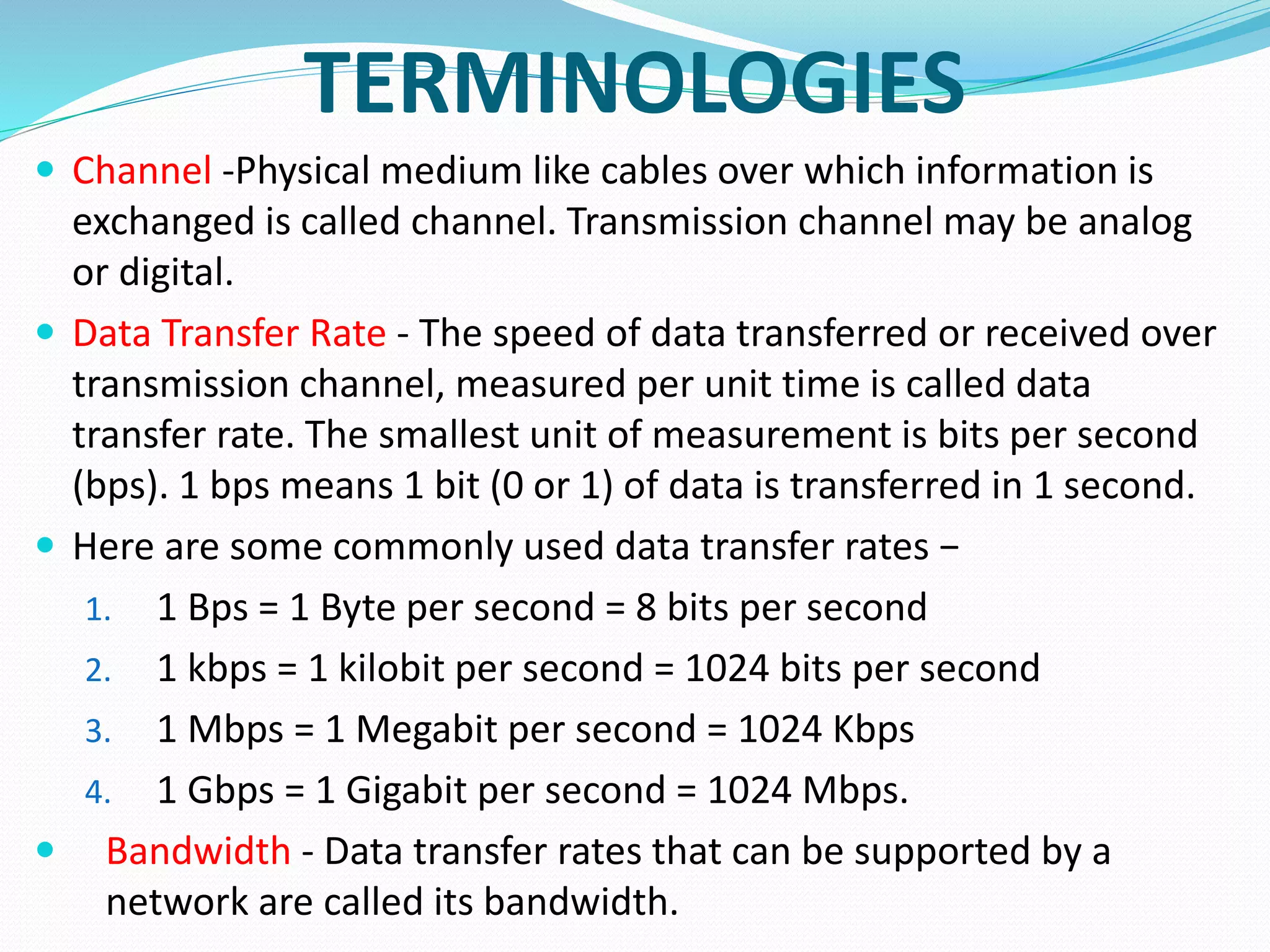 TERMINOLOGIES
 Channel -Physical medium like cables over which information is
exchanged is called channel. Transmission channel may be analog
or digital.
 Data Transfer Rate - The speed of data transferred or received over
transmission channel, measured per unit time is called data
transfer rate. The smallest unit of measurement is bits per second
(bps). 1 bps means 1 bit (0 or 1) of data is transferred in 1 second.
 Here are some commonly used data transfer rates −
1. 1 Bps = 1 Byte per second = 8 bits per second
2. 1 kbps = 1 kilobit per second = 1024 bits per second
3. 1 Mbps = 1 Megabit per second = 1024 Kbps
4. 1 Gbps = 1 Gigabit per second = 1024 Mbps.
 Bandwidth - Data transfer rates that can be supported by a
network are called its bandwidth.
 