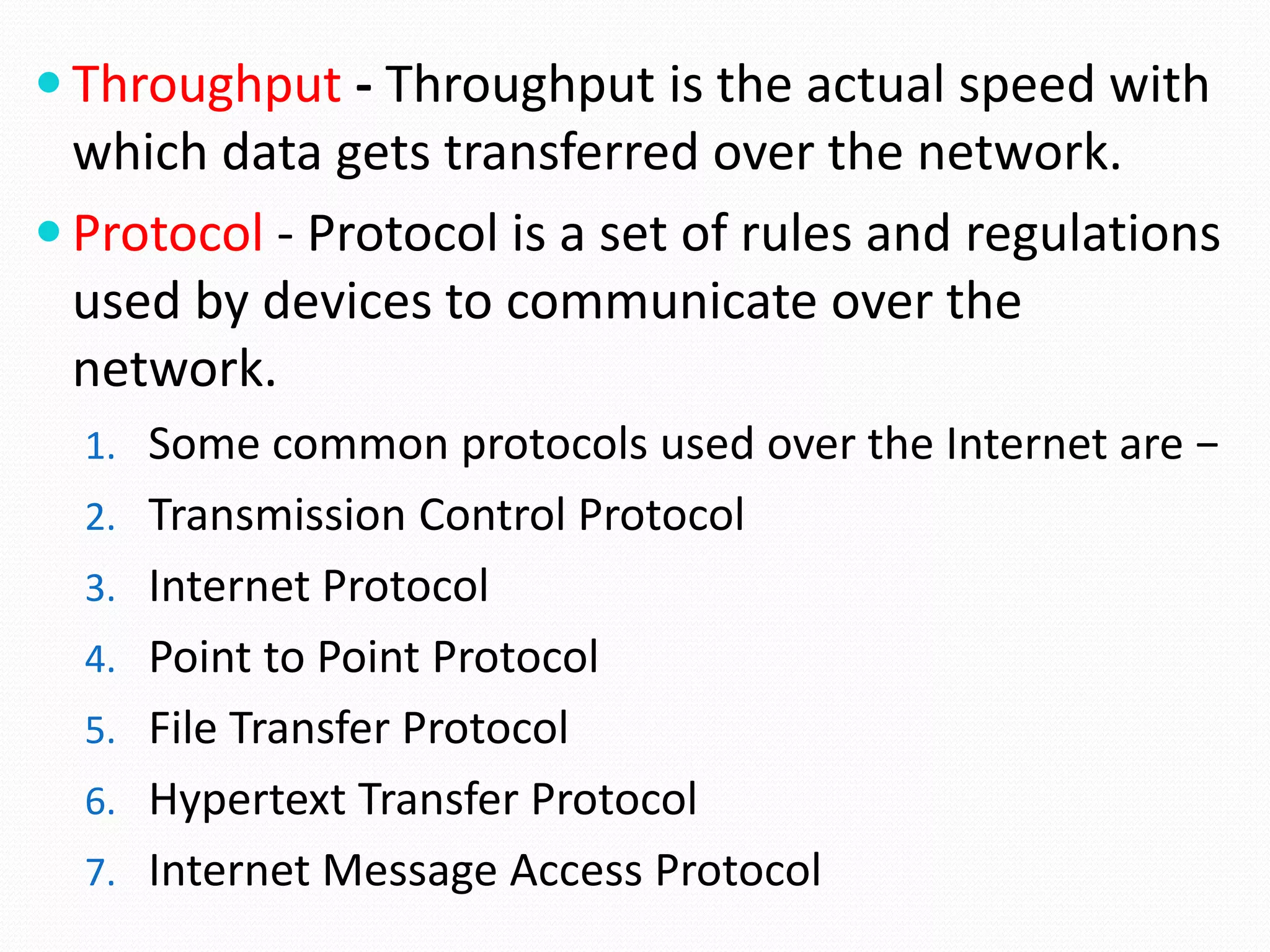  Throughput - Throughput is the actual speed with
which data gets transferred over the network.
 Protocol - Protocol is a set of rules and regulations
used by devices to communicate over the
network.
1. Some common protocols used over the Internet are −
2. Transmission Control Protocol
3. Internet Protocol
4. Point to Point Protocol
5. File Transfer Protocol
6. Hypertext Transfer Protocol
7. Internet Message Access Protocol
 