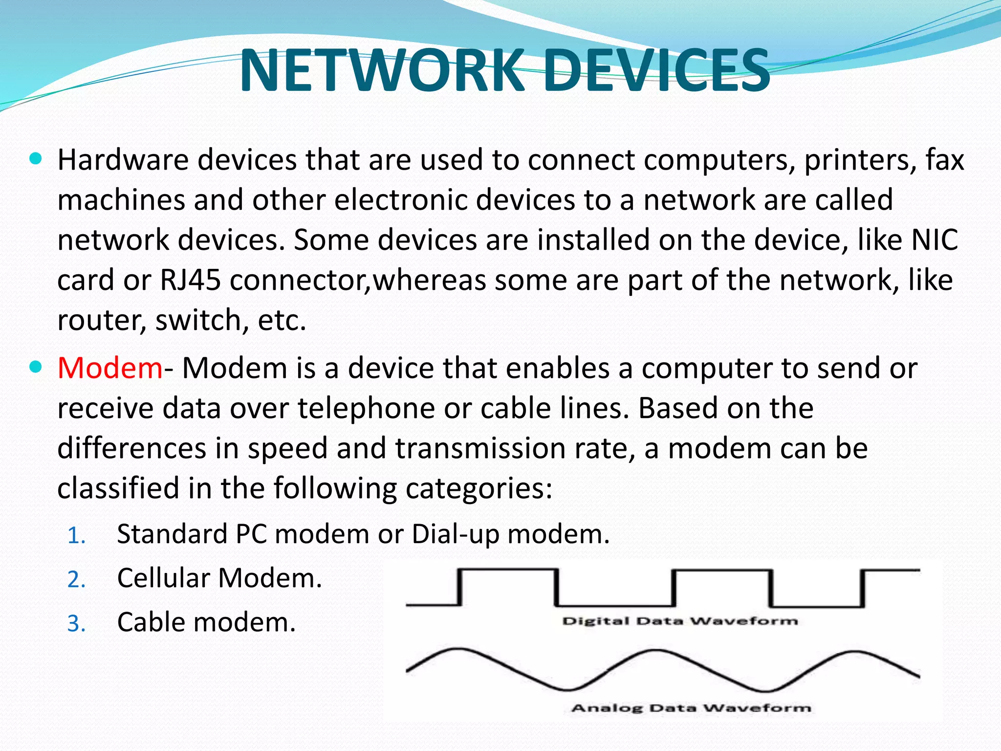 NETWORK DEVICES
 Hardware devices that are used to connect computers, printers, fax
machines and other electronic devices to a network are called
network devices. Some devices are installed on the device, like NIC
card or RJ45 connector,whereas some are part of the network, like
router, switch, etc.
 Modem- Modem is a device that enables a computer to send or
receive data over telephone or cable lines. Based on the
differences in speed and transmission rate, a modem can be
classified in the following categories:
1. Standard PC modem or Dial-up modem.
2. Cellular Modem.
3. Cable modem.
 