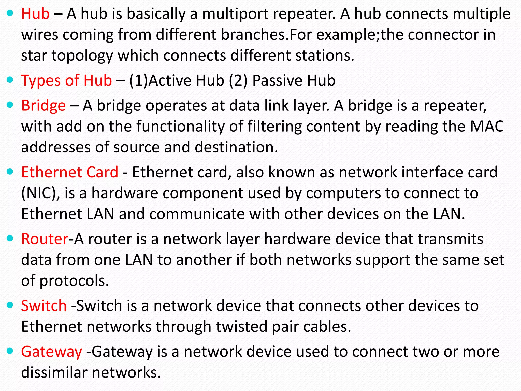  Hub – A hub is basically a multiport repeater. A hub connects multiple
wires coming from different branches.For example;the connector in
star topology which connects different stations.
 Types of Hub – (1)Active Hub (2) Passive Hub
 Bridge – A bridge operates at data link layer. A bridge is a repeater,
with add on the functionality of filtering content by reading the MAC
addresses of source and destination.
 Ethernet Card - Ethernet card, also known as network interface card
(NIC), is a hardware component used by computers to connect to
Ethernet LAN and communicate with other devices on the LAN.
 Router-A router is a network layer hardware device that transmits
data from one LAN to another if both networks support the same set
of protocols.
 Switch -Switch is a network device that connects other devices to
Ethernet networks through twisted pair cables.
 Gateway -Gateway is a network device used to connect two or more
dissimilar networks.
 