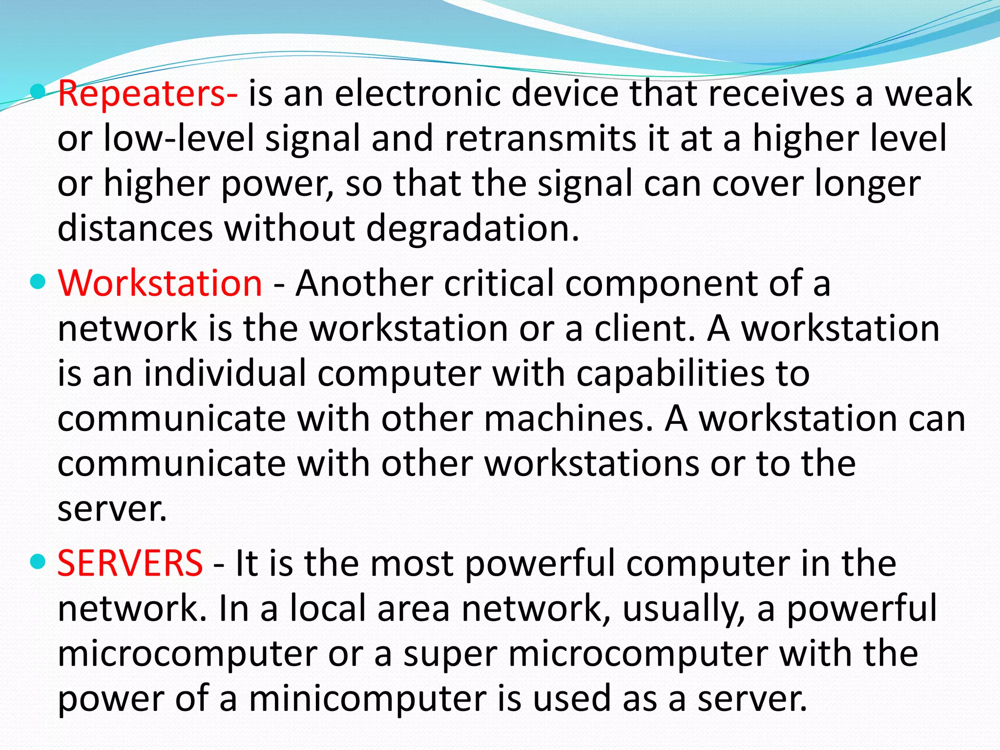  Repeaters- is an electronic device that receives a weak
or low-level signal and retransmits it at a higher level
or higher power, so that the signal can cover longer
distances without degradation.
 Workstation - Another critical component of a
network is the workstation or a client. A workstation
is an individual computer with capabilities to
communicate with other machines. A workstation can
communicate with other workstations or to the
server.
 SERVERS - It is the most powerful computer in the
network. In a local area network, usually, a powerful
microcomputer or a super microcomputer with the
power of a minicomputer is used as a server.
 