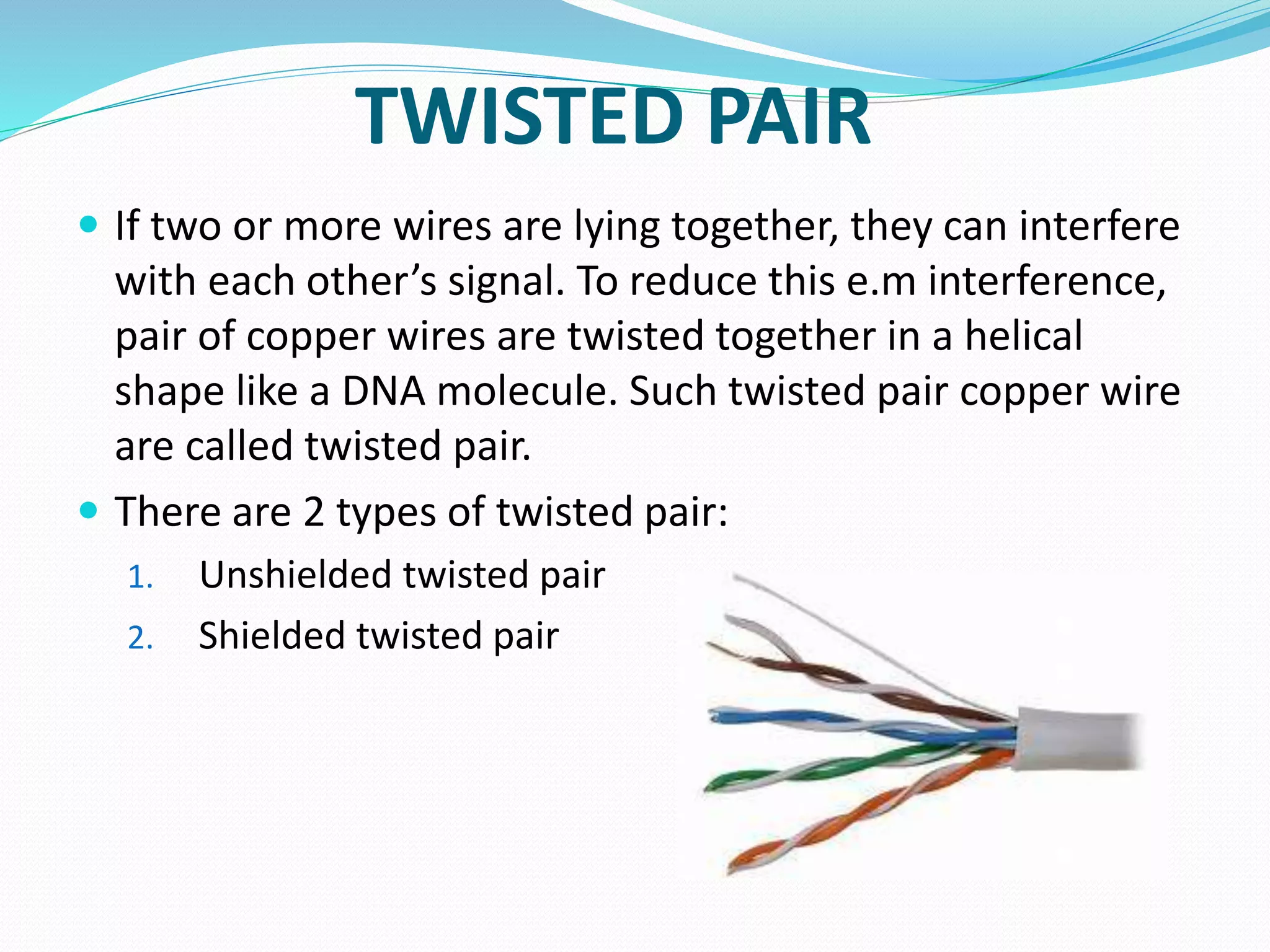 TWISTED PAIR
 If two or more wires are lying together, they can interfere
with each other’s signal. To reduce this e.m interference,
pair of copper wires are twisted together in a helical
shape like a DNA molecule. Such twisted pair copper wire
are called twisted pair.
 There are 2 types of twisted pair:
1. Unshielded twisted pair
2. Shielded twisted pair
 