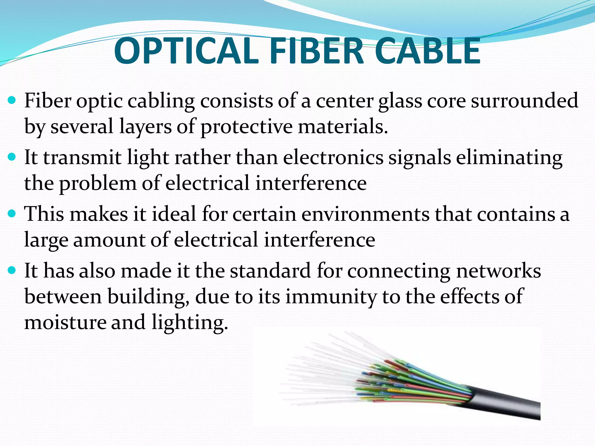 OPTICAL FIBER CABLE
 Fiber optic cabling consists of a center glass core surrounded
by several layers of protective materials.
 It transmit light rather than electronics signals eliminating
the problem of electrical interference
 This makes it ideal for certain environments that contains a
large amount of electrical interference
 It has also made it the standard for connecting networks
between building, due to its immunity to the effects of
moisture and lighting.
 