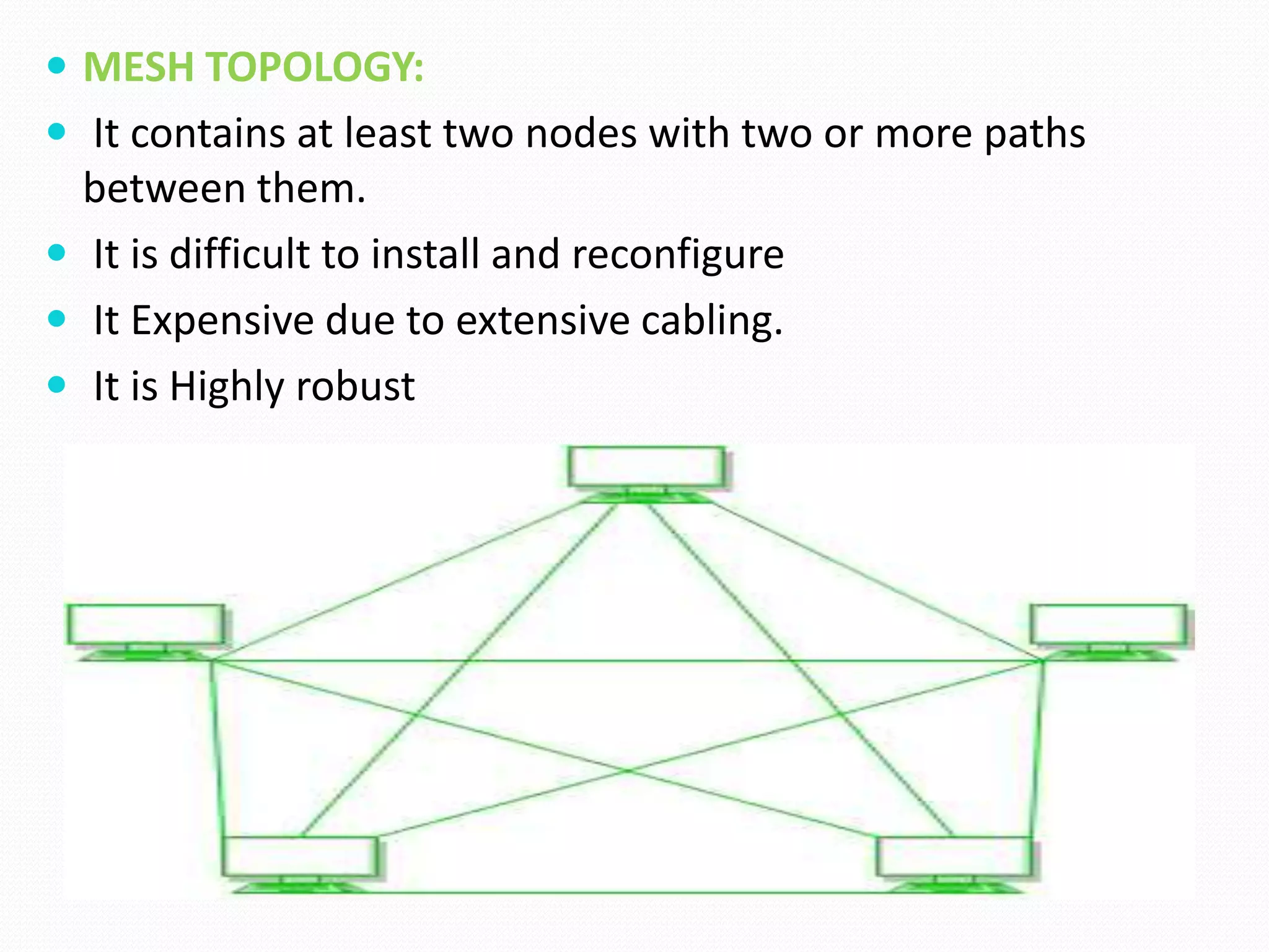  MESH TOPOLOGY:
 It contains at least two nodes with two or more paths
between them.
 It is difficult to install and reconfigure
 It Expensive due to extensive cabling.
 It is Highly robust
 