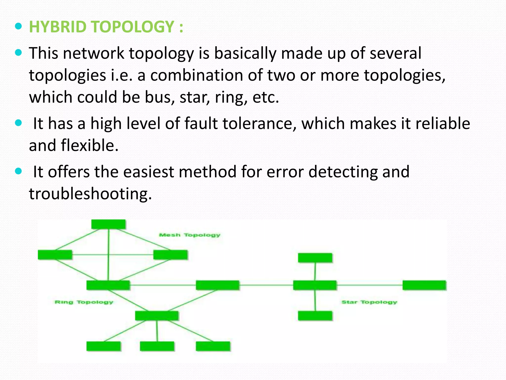  HYBRID TOPOLOGY :
 This network topology is basically made up of several
topologies i.e. a combination of two or more topologies,
which could be bus, star, ring, etc.
 It has a high level of fault tolerance, which makes it reliable
and flexible.
 It offers the easiest method for error detecting and
troubleshooting.
 