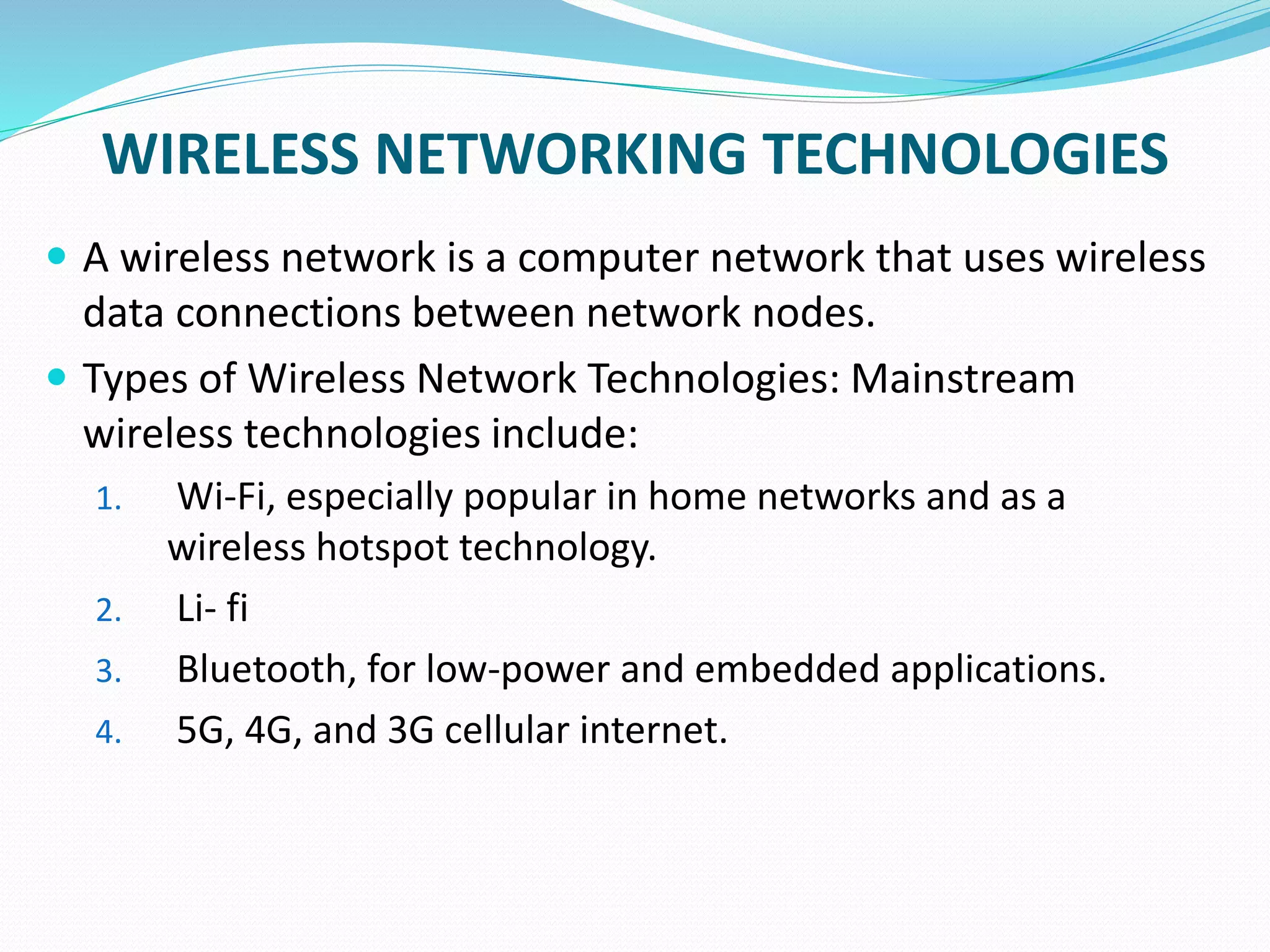 WIRELESS NETWORKING TECHNOLOGIES
 A wireless network is a computer network that uses wireless
data connections between network nodes.
 Types of Wireless Network Technologies: Mainstream
wireless technologies include:
1. Wi-Fi, especially popular in home networks and as a
wireless hotspot technology.
2. Li- fi
3. Bluetooth, for low-power and embedded applications.
4. 5G, 4G, and 3G cellular internet.
 