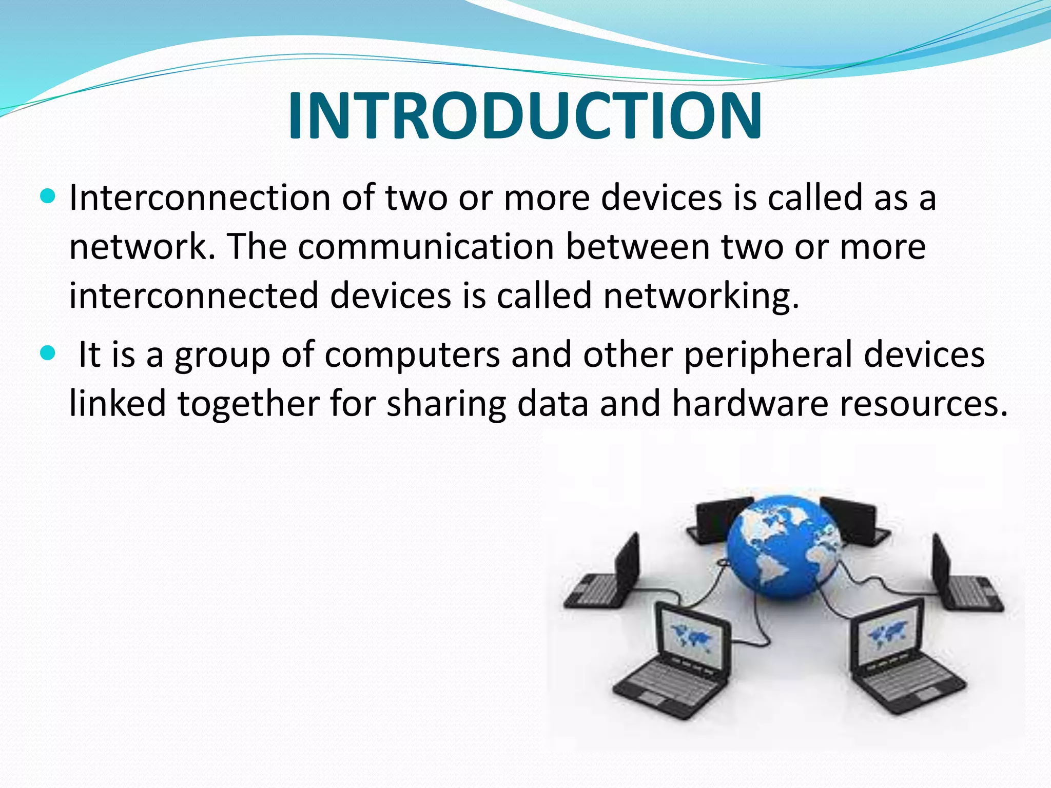 INTRODUCTION
 Interconnection of two or more devices is called as a
network. The communication between two or more
interconnected devices is called networking.
 It is a group of computers and other peripheral devices
linked together for sharing data and hardware resources.
 