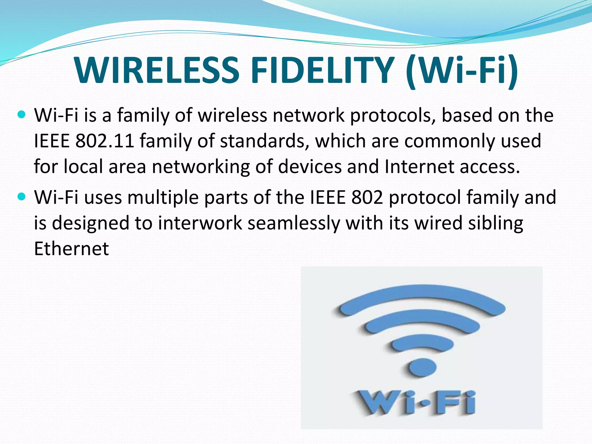 WIRELESS FIDELITY (Wi-Fi)
 Wi-Fi is a family of wireless network protocols, based on the
IEEE 802.11 family of standards, which are commonly used
for local area networking of devices and Internet access.
 Wi-Fi uses multiple parts of the IEEE 802 protocol family and
is designed to interwork seamlessly with its wired sibling
Ethernet
 