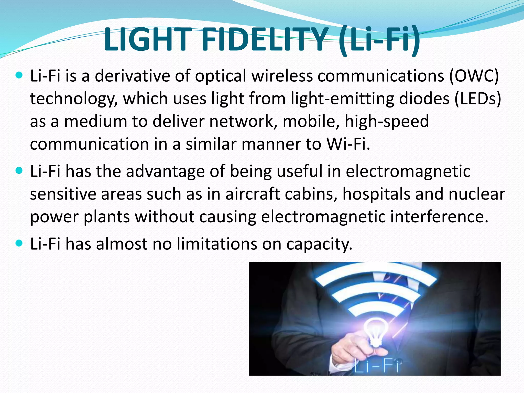 LIGHT FIDELITY (Li-Fi)
 Li-Fi is a derivative of optical wireless communications (OWC)
technology, which uses light from light-emitting diodes (LEDs)
as a medium to deliver network, mobile, high-speed
communication in a similar manner to Wi-Fi.
 Li-Fi has the advantage of being useful in electromagnetic
sensitive areas such as in aircraft cabins, hospitals and nuclear
power plants without causing electromagnetic interference.
 Li-Fi has almost no limitations on capacity.
 