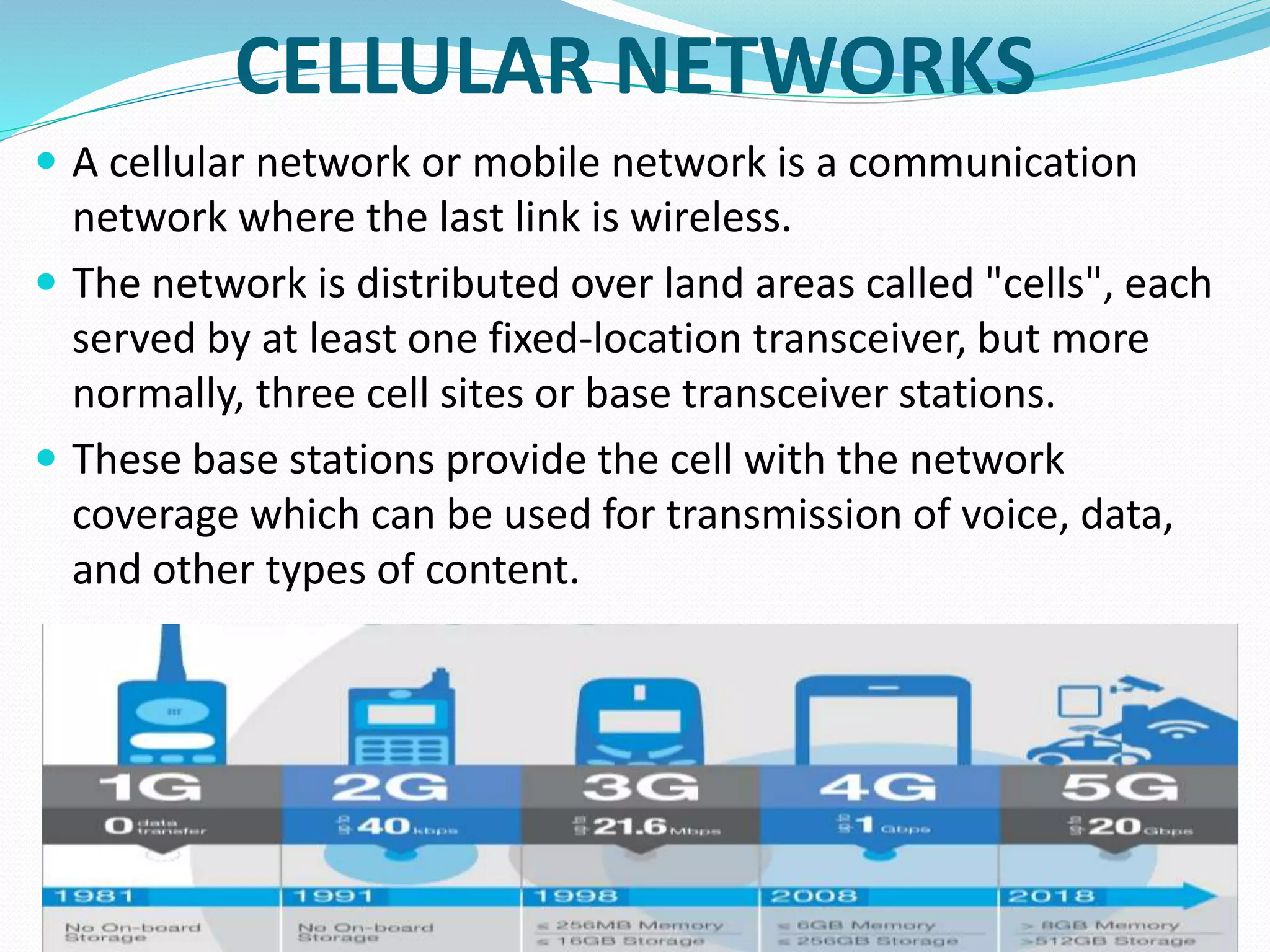 CELLULAR NETWORKS
 A cellular network or mobile network is a communication
network where the last link is wireless.
 The network is distributed over land areas called "cells", each
served by at least one fixed-location transceiver, but more
normally, three cell sites or base transceiver stations.
 These base stations provide the cell with the network
coverage which can be used for transmission of voice, data,
and other types of content.
 