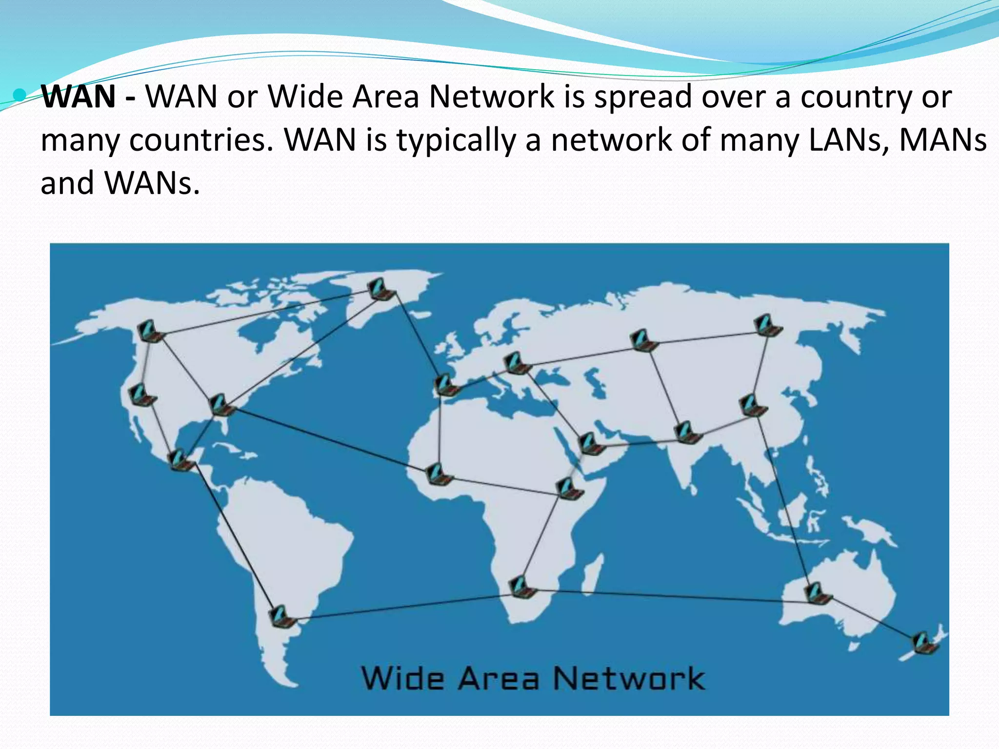  WAN - WAN or Wide Area Network is spread over a country or
many countries. WAN is typically a network of many LANs, MANs
and WANs.
 