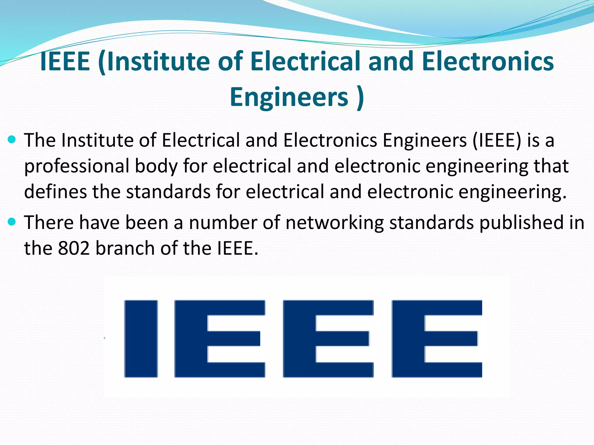 IEEE (Institute of Electrical and Electronics
Engineers )
 The Institute of Electrical and Electronics Engineers (IEEE) is a
professional body for electrical and electronic engineering that
defines the standards for electrical and electronic engineering.
 There have been a number of networking standards published in
the 802 branch of the IEEE.
 