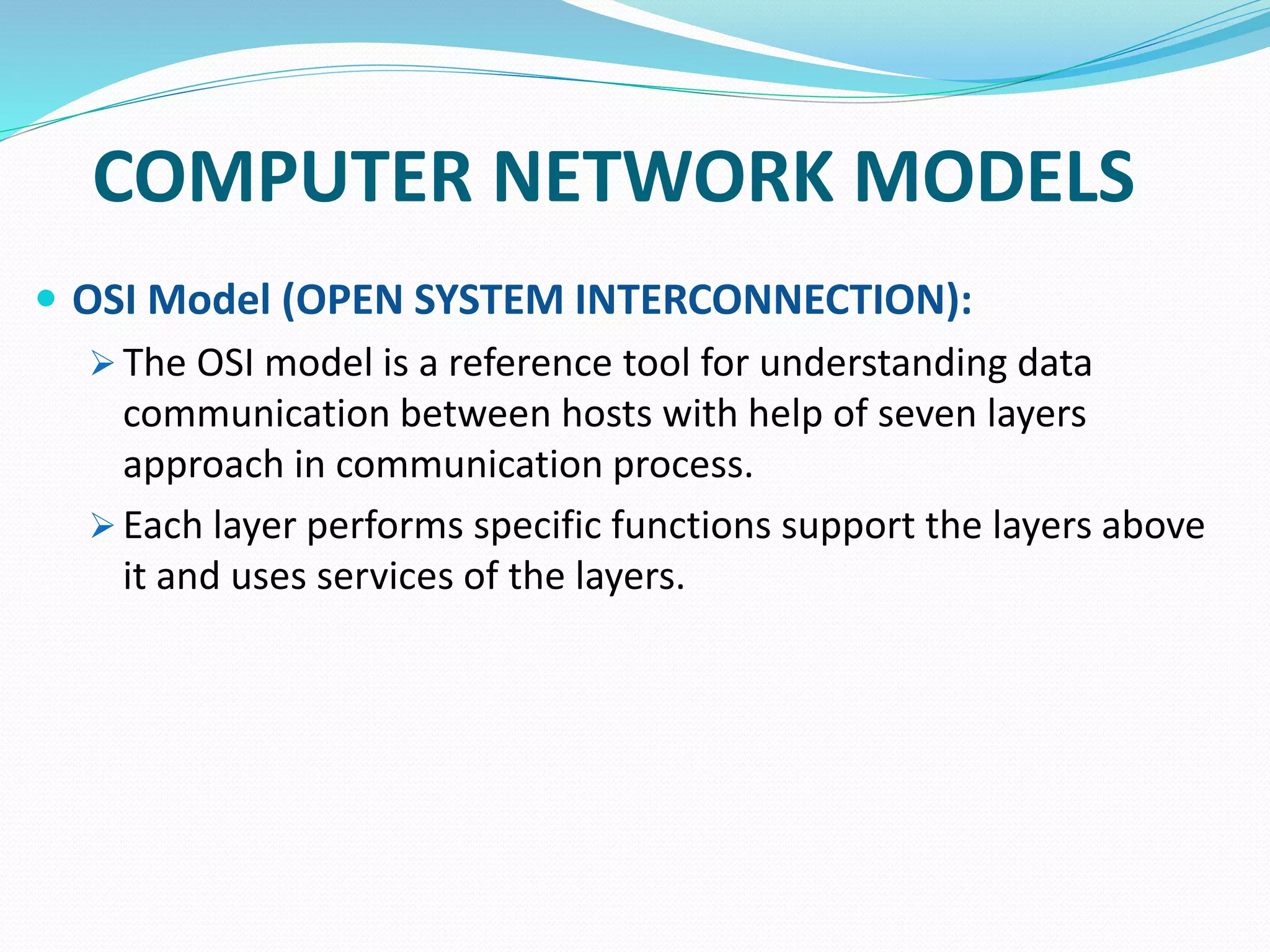 COMPUTER NETWORK MODELS
 OSI Model (OPEN SYSTEM INTERCONNECTION):
 The OSI model is a reference tool for understanding data
communication between hosts with help of seven layers
approach in communication process.
 Each layer performs specific functions support the layers above
it and uses services of the layers.
 