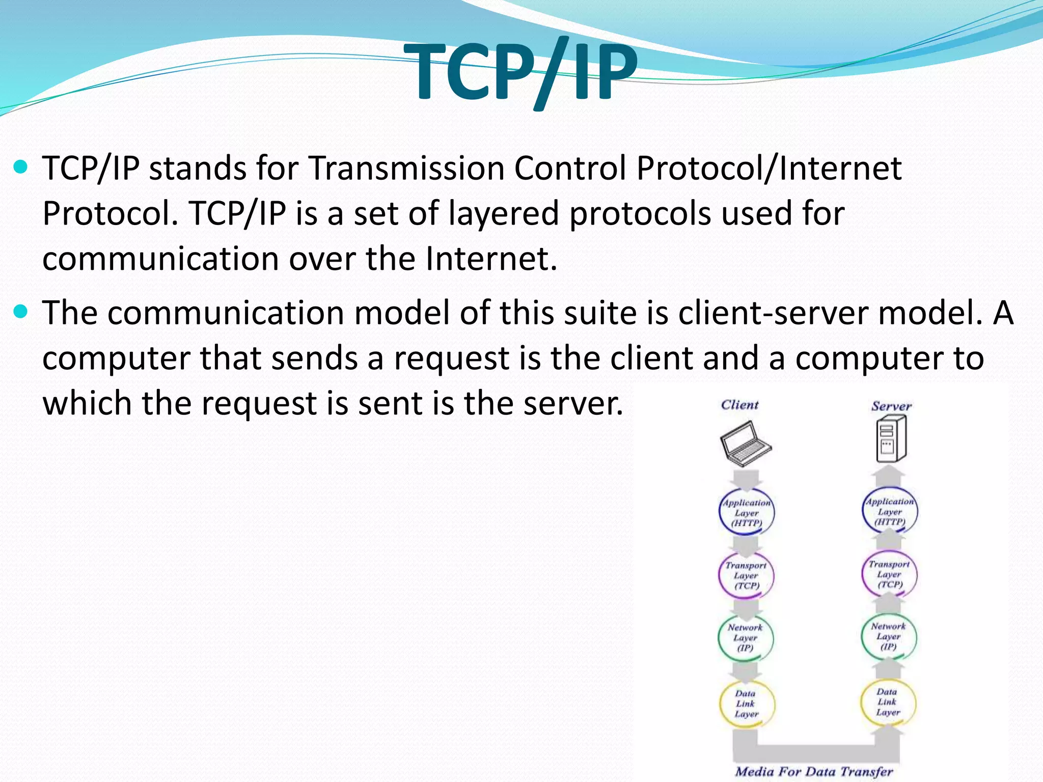TCP/IP
 TCP/IP stands for Transmission Control Protocol/Internet
Protocol. TCP/IP is a set of layered protocols used for
communication over the Internet.
 The communication model of this suite is client-server model. A
computer that sends a request is the client and a computer to
which the request is sent is the server.
 