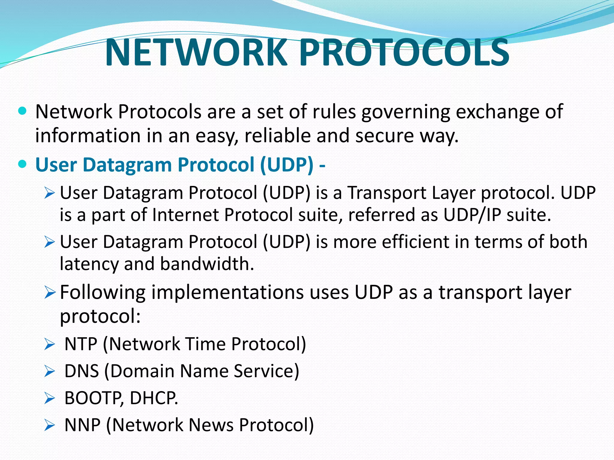NETWORK PROTOCOLS
 Network Protocols are a set of rules governing exchange of
information in an easy, reliable and secure way.
 User Datagram Protocol (UDP) -
 User Datagram Protocol (UDP) is a Transport Layer protocol. UDP
is a part of Internet Protocol suite, referred as UDP/IP suite.
 User Datagram Protocol (UDP) is more efficient in terms of both
latency and bandwidth.
Following implementations uses UDP as a transport layer
protocol:
 NTP (Network Time Protocol)
 DNS (Domain Name Service)
 BOOTP, DHCP.
 NNP (Network News Protocol)
 