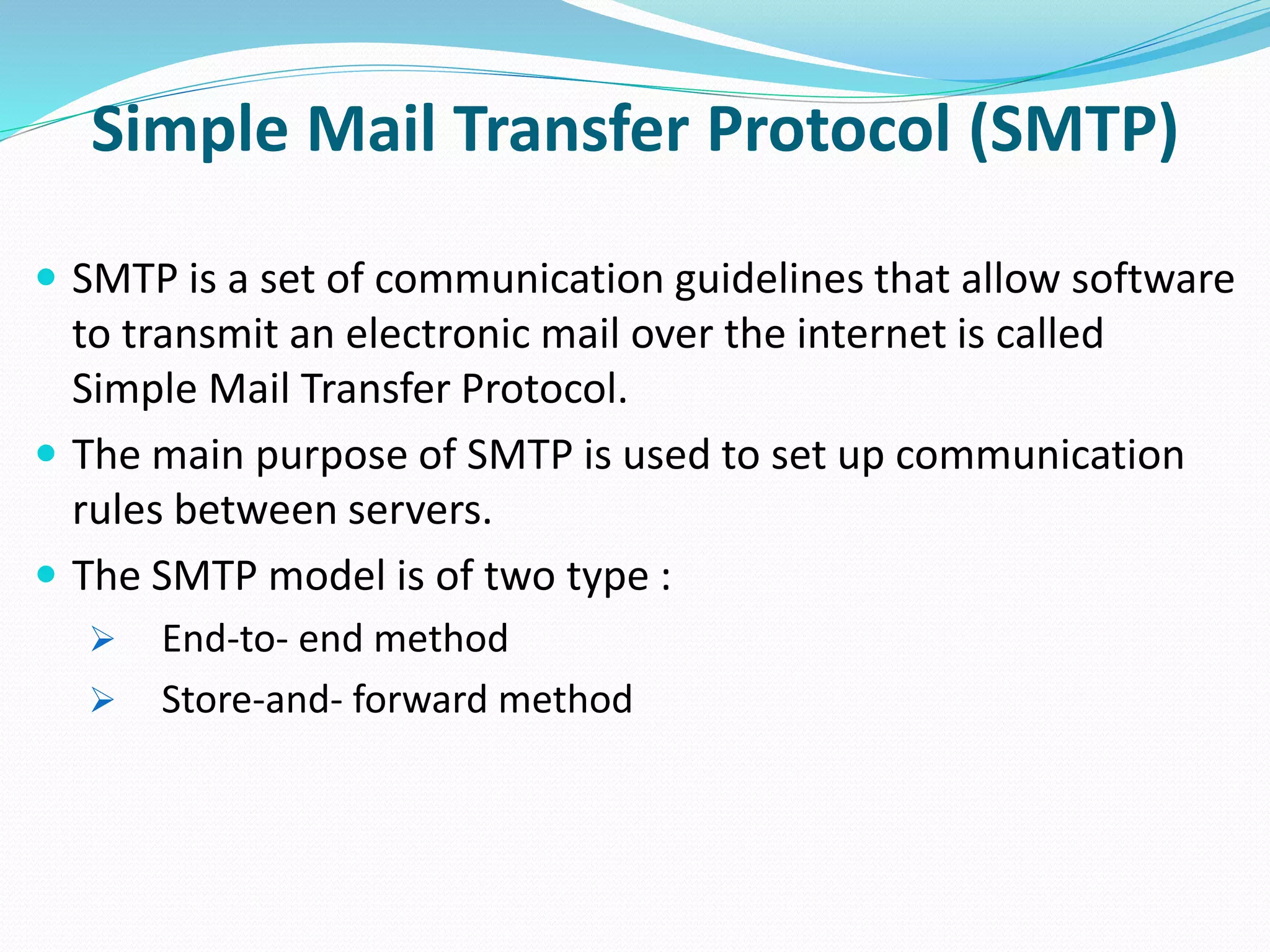 Simple Mail Transfer Protocol (SMTP)
 SMTP is a set of communication guidelines that allow software
to transmit an electronic mail over the internet is called
Simple Mail Transfer Protocol.
 The main purpose of SMTP is used to set up communication
rules between servers.
 The SMTP model is of two type :
 End-to- end method
 Store-and- forward method
 