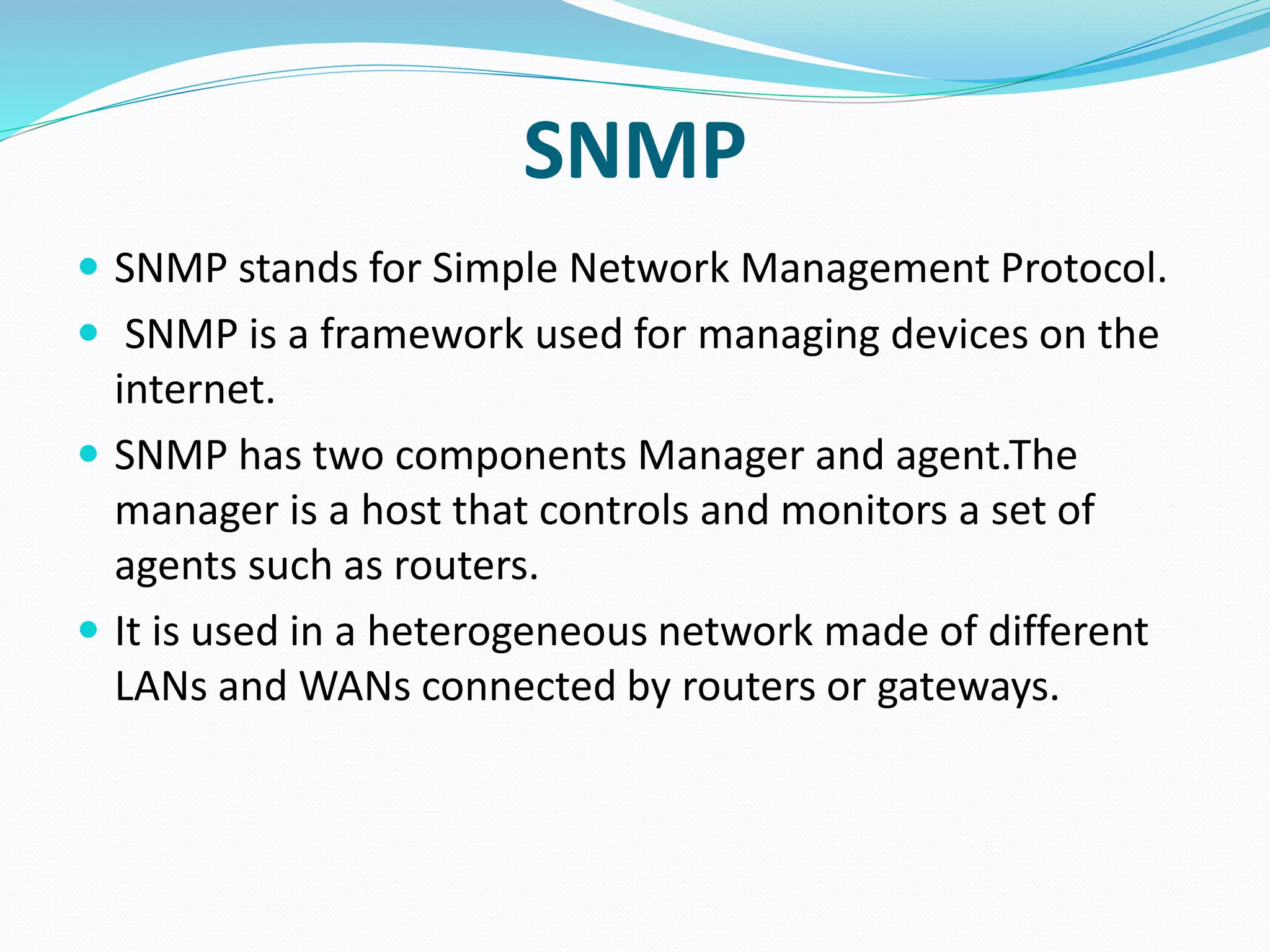 SNMP
 SNMP stands for Simple Network Management Protocol.
 SNMP is a framework used for managing devices on the
internet.
 SNMP has two components Manager and agent.The
manager is a host that controls and monitors a set of
agents such as routers.
 It is used in a heterogeneous network made of different
LANs and WANs connected by routers or gateways.
 