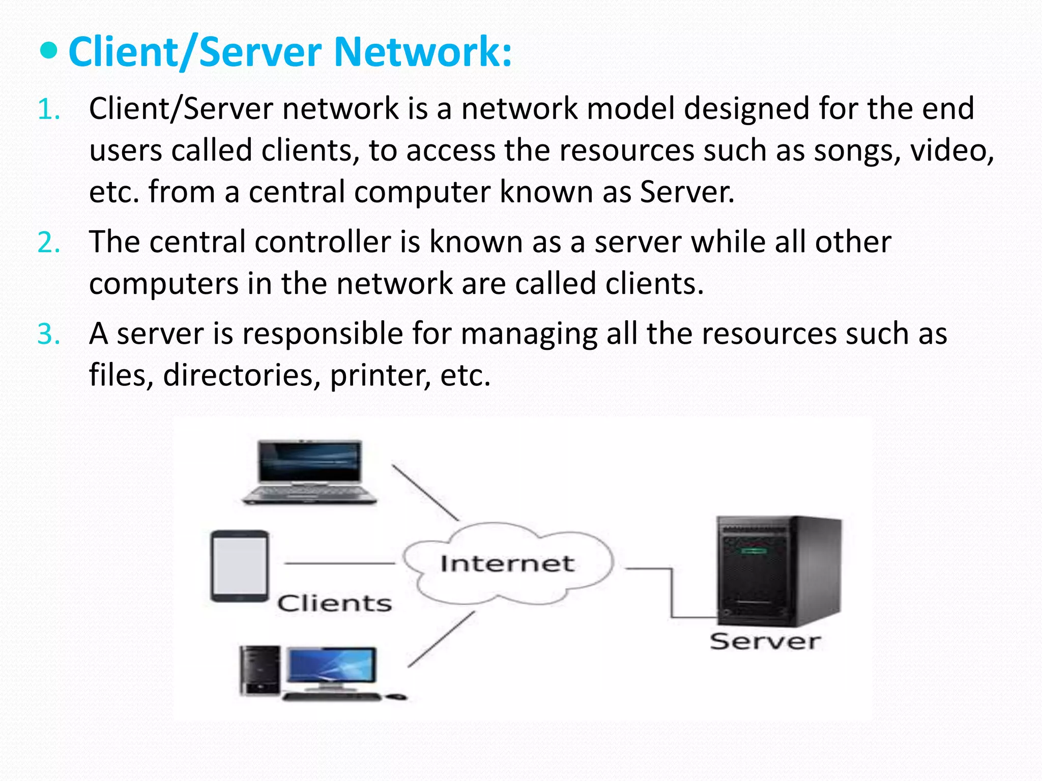  Client/Server Network:
1. Client/Server network is a network model designed for the end
users called clients, to access the resources such as songs, video,
etc. from a central computer known as Server.
2. The central controller is known as a server while all other
computers in the network are called clients.
3. A server is responsible for managing all the resources such as
files, directories, printer, etc.
 