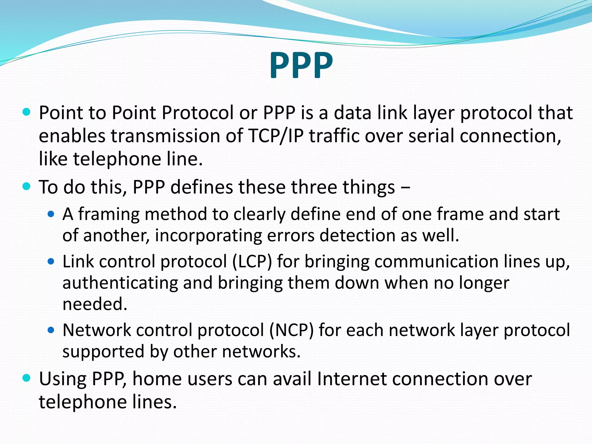 PPP
 Point to Point Protocol or PPP is a data link layer protocol that
enables transmission of TCP/IP traffic over serial connection,
like telephone line.
 To do this, PPP defines these three things −
 A framing method to clearly define end of one frame and start
of another, incorporating errors detection as well.
 Link control protocol (LCP) for bringing communication lines up,
authenticating and bringing them down when no longer
needed.
 Network control protocol (NCP) for each network layer protocol
supported by other networks.
 Using PPP, home users can avail Internet connection over
telephone lines.
 