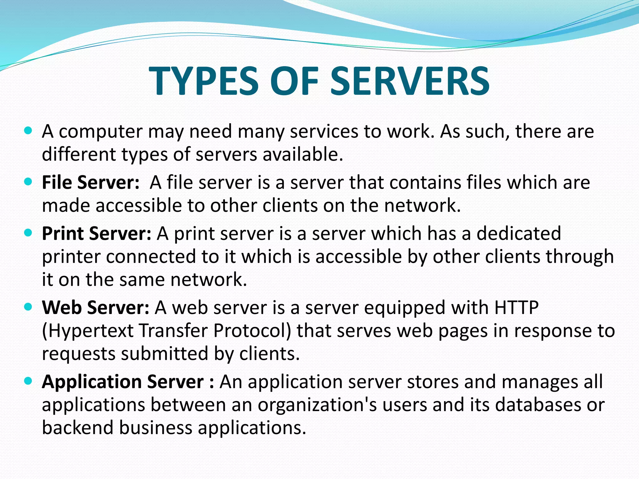 TYPES OF SERVERS
 A computer may need many services to work. As such, there are
different types of servers available.
 File Server: A file server is a server that contains files which are
made accessible to other clients on the network.
 Print Server: A print server is a server which has a dedicated
printer connected to it which is accessible by other clients through
it on the same network.
 Web Server: A web server is a server equipped with HTTP
(Hypertext Transfer Protocol) that serves web pages in response to
requests submitted by clients.
 Application Server : An application server stores and manages all
applications between an organization's users and its databases or
backend business applications.
 