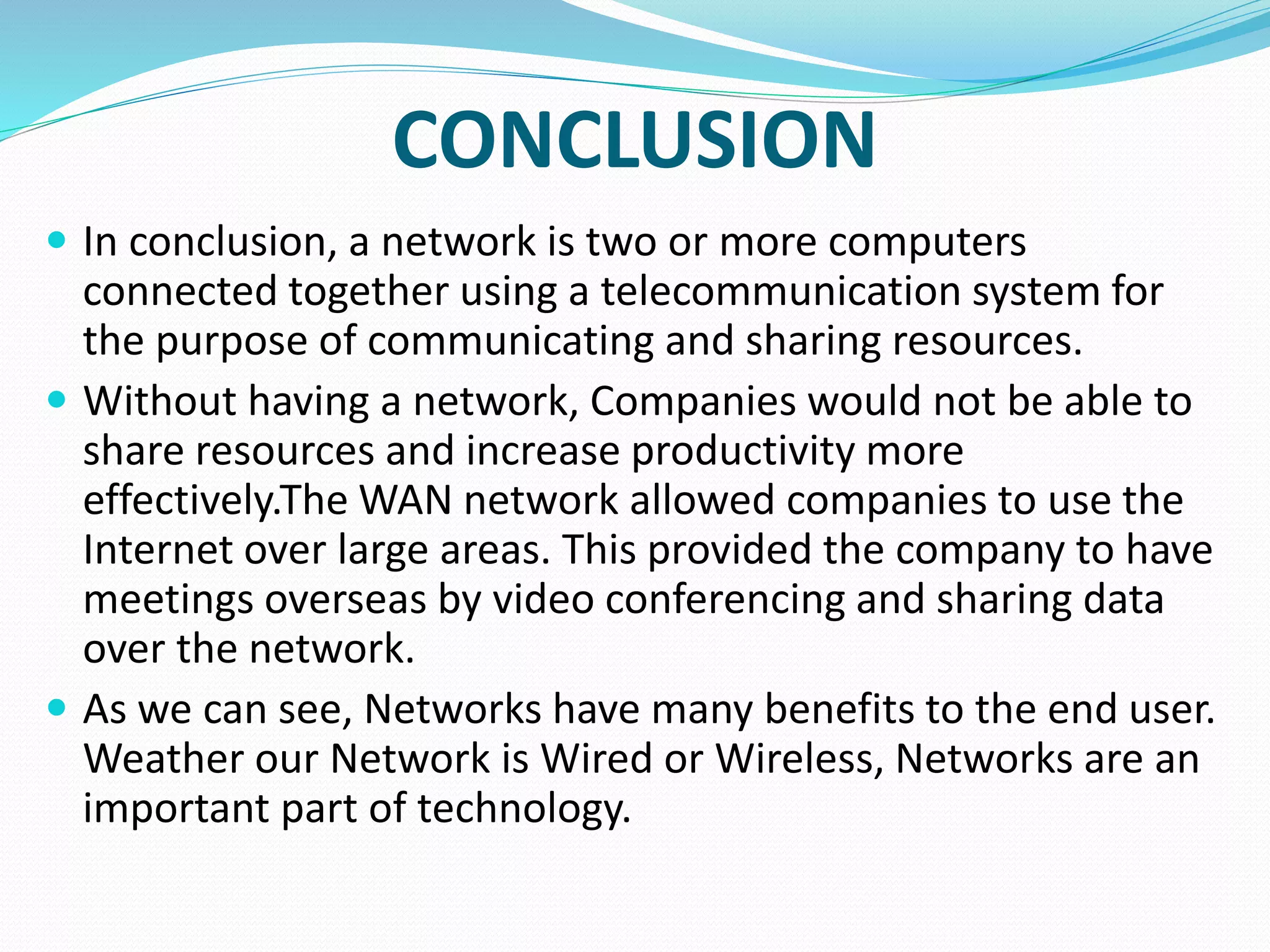 CONCLUSION
 In conclusion, a network is two or more computers
connected together using a telecommunication system for
the purpose of communicating and sharing resources.
 Without having a network, Companies would not be able to
share resources and increase productivity more
effectively.The WAN network allowed companies to use the
Internet over large areas. This provided the company to have
meetings overseas by video conferencing and sharing data
over the network.
 As we can see, Networks have many benefits to the end user.
Weather our Network is Wired or Wireless, Networks are an
important part of technology.
 