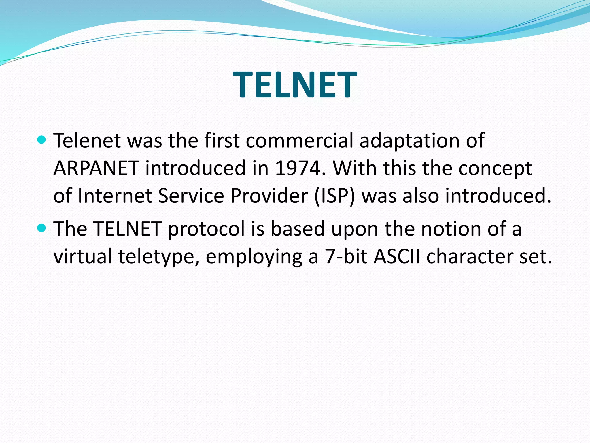 TELNET
 Telenet was the first commercial adaptation of
ARPANET introduced in 1974. With this the concept
of Internet Service Provider (ISP) was also introduced.
 The TELNET protocol is based upon the notion of a
virtual teletype, employing a 7-bit ASCII character set.
 