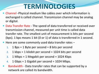 TERMINOLOGIES
 Channel -Physical medium like cables over which information is
exchanged is called channel. Transmission channel may be analog
or digital.
 Data Transfer Rate - The speed of data transferred or received over
transmission channel, measured per unit time is called data
transfer rate. The smallest unit of measurement is bits per second
(bps). 1 bps means 1 bit (0 or 1) of data is transferred in 1 second.
 Here are some commonly used data transfer rates −
1. 1 Bps = 1 Byte per second = 8 bits per second
2. 1 kbps = 1 kilobit per second = 1024 bits per second
3. 1 Mbps = 1 Megabit per second = 1024 Kbps
4. 1 Gbps = 1 Gigabit per second = 1024 Mbps.
 Bandwidth - Data transfer rates that can be supported by a
network are called its bandwidth.
 