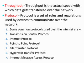  Throughput - Throughput is the actual speed with
which data gets transferred over the network.
 Protocol - Protocol is a set of rules and regulations
used by devices to communicate over the
network.
1. Some common protocols used over the Internet are −
2. Transmission Control Protocol
3. Internet Protocol
4. Point to Point Protocol
5. File Transfer Protocol
6. Hypertext Transfer Protocol
7. Internet Message Access Protocol
 