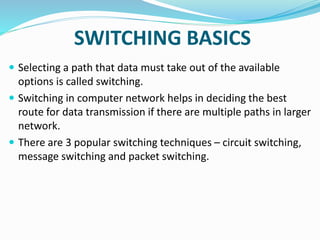 SWITCHING BASICS
 Selecting a path that data must take out of the available
options is called switching.
 Switching in computer network helps in deciding the best
route for data transmission if there are multiple paths in larger
network.
 There are 3 popular switching techniques – circuit switching,
message switching and packet switching.
 