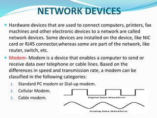NETWORK DEVICES
 Hardware devices that are used to connect computers, printers, fax
machines and other electronic devices to a network are called
network devices. Some devices are installed on the device, like NIC
card or RJ45 connector,whereas some are part of the network, like
router, switch, etc.
 Modem- Modem is a device that enables a computer to send or
receive data over telephone or cable lines. Based on the
differences in speed and transmission rate, a modem can be
classified in the following categories:
1. Standard PC modem or Dial-up modem.
2. Cellular Modem.
3. Cable modem.
 