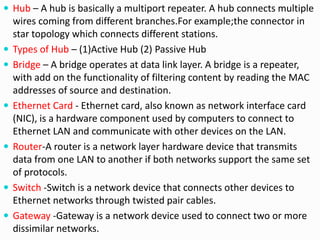  Hub – A hub is basically a multiport repeater. A hub connects multiple
wires coming from different branches.For example;the connector in
star topology which connects different stations.
 Types of Hub – (1)Active Hub (2) Passive Hub
 Bridge – A bridge operates at data link layer. A bridge is a repeater,
with add on the functionality of filtering content by reading the MAC
addresses of source and destination.
 Ethernet Card - Ethernet card, also known as network interface card
(NIC), is a hardware component used by computers to connect to
Ethernet LAN and communicate with other devices on the LAN.
 Router-A router is a network layer hardware device that transmits
data from one LAN to another if both networks support the same set
of protocols.
 Switch -Switch is a network device that connects other devices to
Ethernet networks through twisted pair cables.
 Gateway -Gateway is a network device used to connect two or more
dissimilar networks.
 