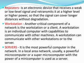  Repeaters- is an electronic device that receives a weak
or low-level signal and retransmits it at a higher level
or higher power, so that the signal can cover longer
distances without degradation.
 Workstation - Another critical component of a
network is the workstation or a client. A workstation
is an individual computer with capabilities to
communicate with other machines. A workstation can
communicate with other workstations or to the
server.
 SERVERS - It is the most powerful computer in the
network. In a local area network, usually, a powerful
microcomputer or a super microcomputer with the
power of a minicomputer is used as a server.
 
