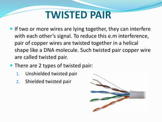TWISTED PAIR
 If two or more wires are lying together, they can interfere
with each other’s signal. To reduce this e.m interference,
pair of copper wires are twisted together in a helical
shape like a DNA molecule. Such twisted pair copper wire
are called twisted pair.
 There are 2 types of twisted pair:
1. Unshielded twisted pair
2. Shielded twisted pair
 