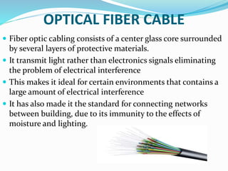 OPTICAL FIBER CABLE
 Fiber optic cabling consists of a center glass core surrounded
by several layers of protective materials.
 It transmit light rather than electronics signals eliminating
the problem of electrical interference
 This makes it ideal for certain environments that contains a
large amount of electrical interference
 It has also made it the standard for connecting networks
between building, due to its immunity to the effects of
moisture and lighting.
 