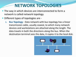 NETWORK TOPOLOGIES
 The way in which devices are interconnected to form a
network is called network topology.
 Different types of topologies are -
1. Bus Topology - Data network with bus topology has a linear
transmission cable, usually coaxial, to which many network
devices and workstations are attached along the length. The
data travels in both the directions along the bus. When the
destination terminal sees the data, it copies it to the local disk.
 