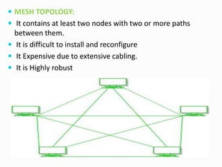  MESH TOPOLOGY:
 It contains at least two nodes with two or more paths
between them.
 It is difficult to install and reconfigure
 It Expensive due to extensive cabling.
 It is Highly robust
 