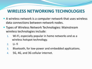 WIRELESS NETWORKING TECHNOLOGIES
 A wireless network is a computer network that uses wireless
data connections between network nodes.
 Types of Wireless Network Technologies: Mainstream
wireless technologies include:
1. Wi-Fi, especially popular in home networks and as a
wireless hotspot technology.
2. Li- fi
3. Bluetooth, for low-power and embedded applications.
4. 5G, 4G, and 3G cellular internet.
 