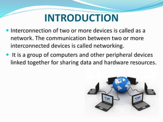 INTRODUCTION
 Interconnection of two or more devices is called as a
network. The communication between two or more
interconnected devices is called networking.
 It is a group of computers and other peripheral devices
linked together for sharing data and hardware resources.
 