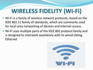 WIRELESS FIDELITY (Wi-Fi)
 Wi-Fi is a family of wireless network protocols, based on the
IEEE 802.11 family of standards, which are commonly used
for local area networking of devices and Internet access.
 Wi-Fi uses multiple parts of the IEEE 802 protocol family and
is designed to interwork seamlessly with its wired sibling
Ethernet
 