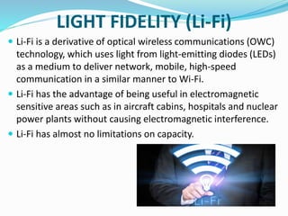 LIGHT FIDELITY (Li-Fi)
 Li-Fi is a derivative of optical wireless communications (OWC)
technology, which uses light from light-emitting diodes (LEDs)
as a medium to deliver network, mobile, high-speed
communication in a similar manner to Wi-Fi.
 Li-Fi has the advantage of being useful in electromagnetic
sensitive areas such as in aircraft cabins, hospitals and nuclear
power plants without causing electromagnetic interference.
 Li-Fi has almost no limitations on capacity.
 